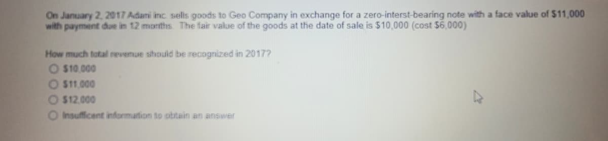 On January 2, 2017 Adami inc. sels goods to Geo Company in exchange for a zero-interst-bearing note with a face value of $11,000
with payment due in 12 months. The fair value of the goods at the date of sale is $10,000 (cost $6.000)
How much total revenue should be recognized in 2017?
O $10.000
O $11.000
O $12.000
O Insufficent information to obtain an answer
