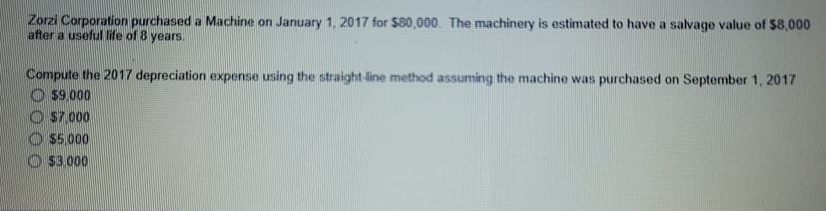 Zorzi Corporation purchased a Machine on January 1, 2017 for S80,000. The machinery is estimated to have a salvage value of $8,000
after a useful life of 8 years.
Compute the 2017 depreciation expense using the straight-line method assuming the machine was purchased on September 1, 2017
O s9.000
O s7000
O55,000
O S3.000
