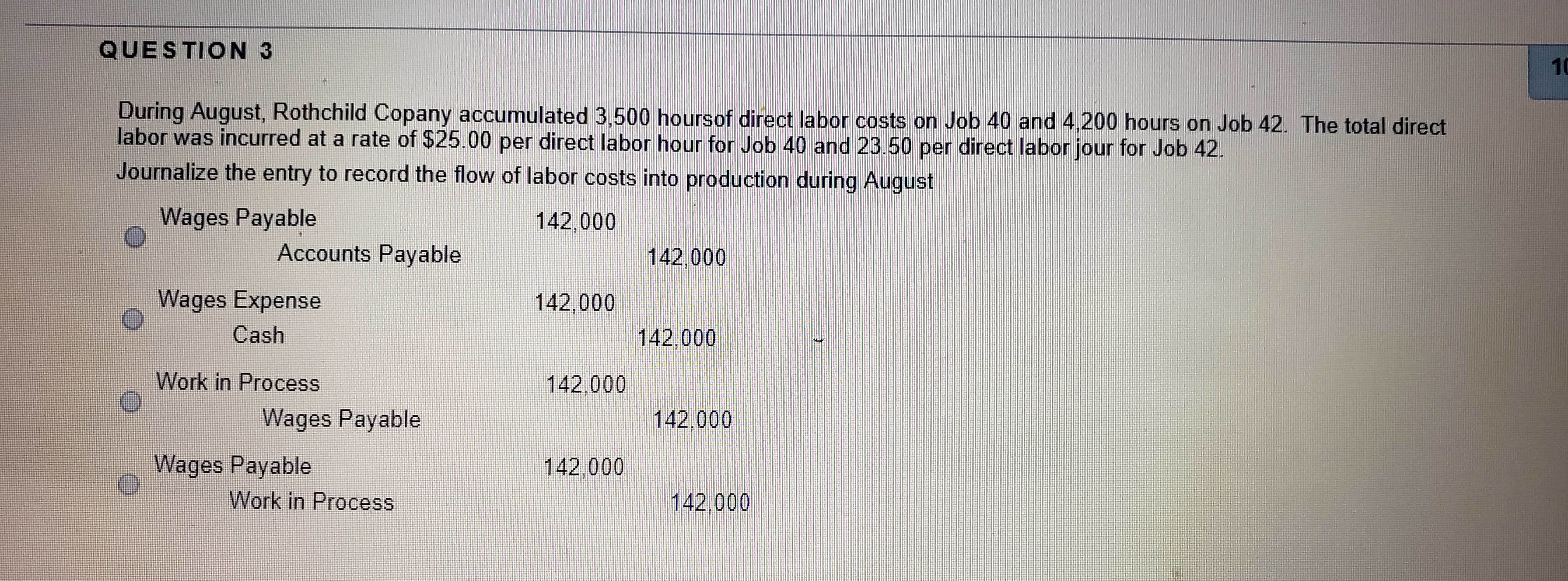During August, Rothchild Copany accumulated 3,500 hoursof direct labor costs on Job 40 and 4,200 hours on Job 42. The total direct
labor was incurred at a rate of $25.00 per direct labor hour for Job 40 and 23.50 per direct labor jour for Job 42.
Journalize the entry to record the flow of labor costs into production during August

