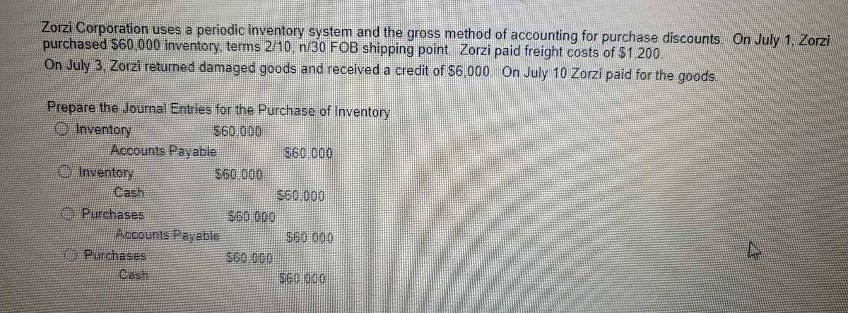 Zorzi Corporation uses a periodic inventory system and the gross method of accounting for purchase discounts On July 1, Zorzi
purchased S60.000 inventory, terms 2/10, n/30 FOB shipping point. Zorzi paid freight costs of $1.200.
On July 3, Zorzi returned damaged goods and received a credit of S6.000 On July 10 Zorzi paid for the goods.
Prepare the Journal Entries for the Purchase of Inventory
$60 000
O Inventory
Accounts Payable
S60 000
OInventory
Cash
$60 000
S60 000
S60 000
O PurchaseS
Accounts Payable
S60 000
S60 000
PurchaseS
Cash
E00 000
