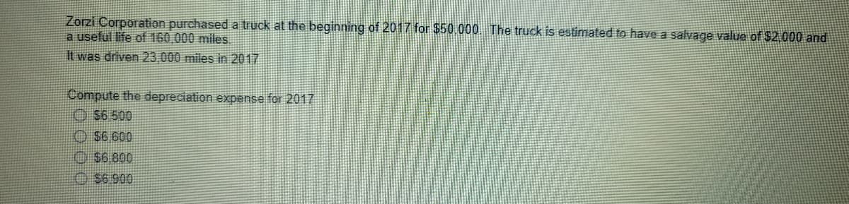 Zorzi Corporation purchased a truck at the beginning of 2017 for $50.000 The truck is estimated to have a salvage value of $2,000 and
a useful life of 160,000 miles.
It was driven 23,000 miles in 2017
Compute the depreciation expense for 2017
O $6 500
O S6 600
O S6 800
O S6 900
