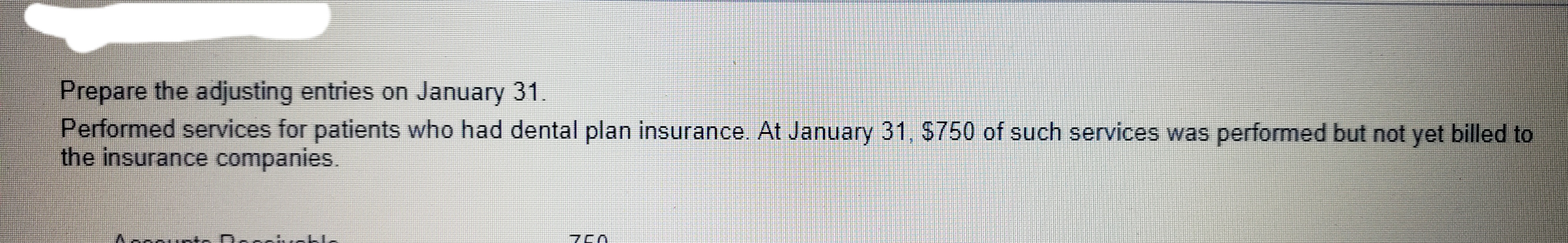 Prepare the adjusting entries on January 31.
Performed services for patients who had dental plan insurance. At January 31, S750 of such services was performed but not yet billed to
the insurance companies.
