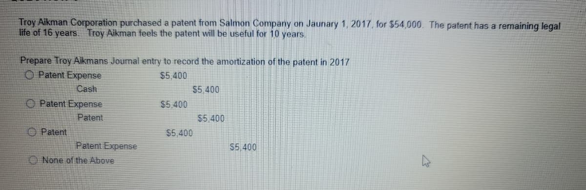 Troy Aikman Corporation purchased a patent from Salmon Company on Jaunary 1, 2017, for $54,000. The patent has a remaining legal
life of 16 years Troy Aikman feels the patent will be useful for 10 years.
Prepare Troy Aikmans Journal entry to record the amortization of the patent in 2017
O Patent Expense
$5.400
Cash
$5.400
O Patent Expense
$5 400
Patent
$5.400
O Patent
$5,400
Patent Expense
$5,400
O None of the Above
