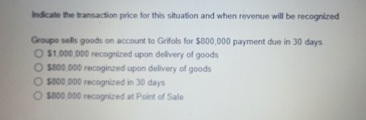 Indicate the transaction price for this situation and when revenue will be recognized
Groupo sells goods on account to Grifols for $800,000 payment due in 30 days
O $1,000,000 recognized upon delivery of goods
O s800,000 recoginzed upon delivery of goods
O $800.000 recognized in
O $800.000 recognized at Point of Sale
days
