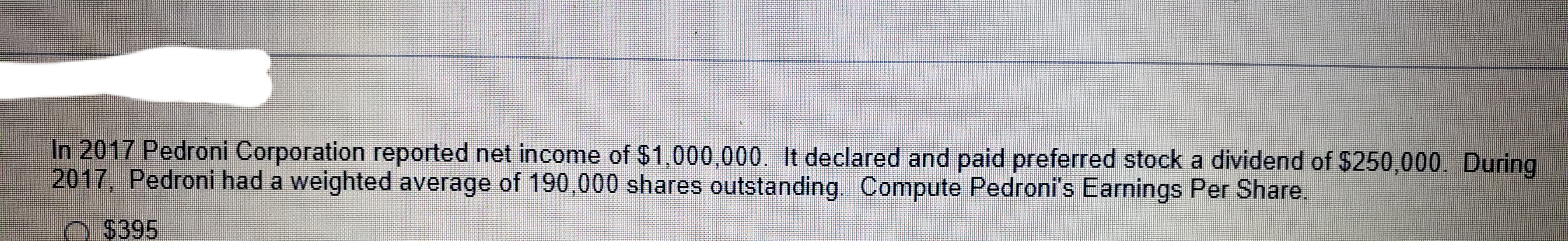 In 2017 Pedroni Corporation reported net income of $1,000,000. It declared and paid preferred stock a dividend of $250,000. During
2017, Pedroni had a weighted average of 190,000 shares outstanding. Compute Pedroni's Earnings Per Share.
