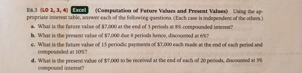 E6.3 (LO 2, 3, 4) Excel
propriate interest table, answer each of the following questions. (Each case is independent of the others.)
(Computation of Future Values and Present Values) Using the ap-
a. What is the future value of $7,000 at the end of 5 periods at 8% compounded interest?
b. What is the present value of $7,000 due 8 periods hence, discounted at 6%?
c. What is the future value of 15 periodic payments of $7,000 each made at the end of each period and
compounded at 10%?
d. What is the present value of $7,000 to be received at the end of each of 20 periods, discounted at 5%
compound interest?

