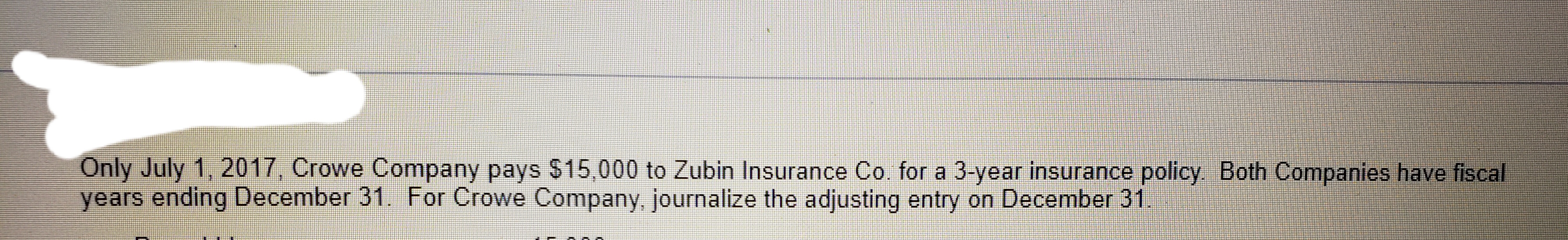 Only July 1, 2017, Crowe Company pays $15,000 to Zubin Insurance Co. for a 3-year insurance policy. Both Companies have fiscal
years ending December 31. For Crowe Company, journalize the adjusting entry on December 31.
