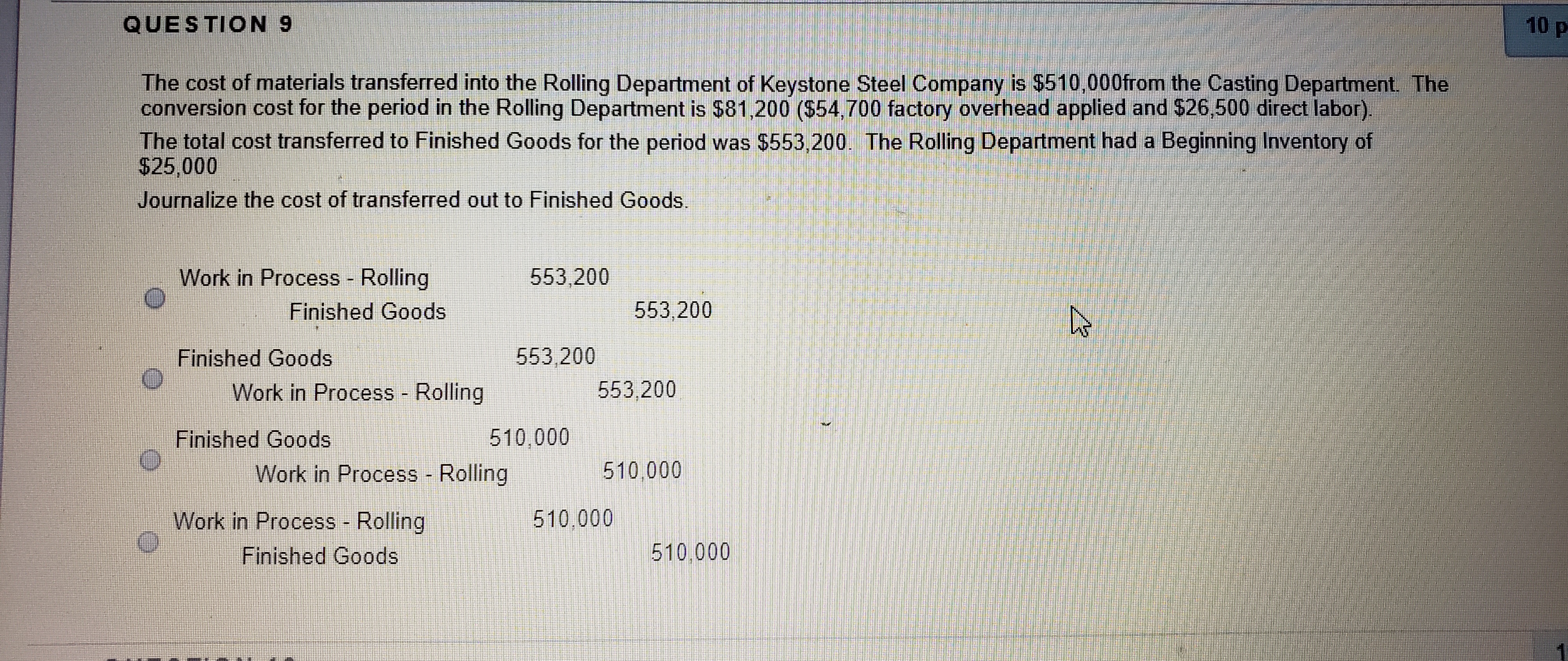 QUESTION 9
10 p
The cost of materials transferred into the Rolling Department of Keystone Steel Company is $510,000from the Casting Department The
conversion cost for the period in the Rolling Department is $81,200 ($54,700 factory overhead applied and $26,500 direct labor).
The total cost transferred to Finished Goods for the period was $553,200. The Rolling Department had a Beginning Inventory of
$25,000
Journalize the cost of transferred out to Finished Goods.
Work in Process - Rolling
553,200
Finished Goods
553,200
Finished Goods
553,200
Work in Process - Rolling
553,200
Finished Goods
510,000
Work in Process - Rolling
510,000
Work in Process Rolling
510,000
Finished Goods
510,000
