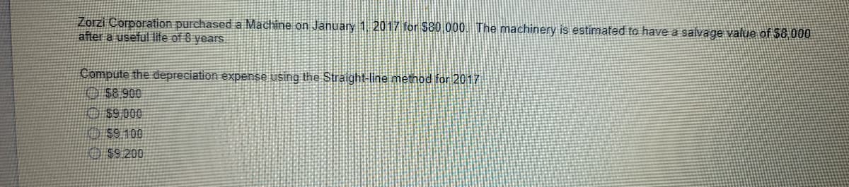 Zorzi Corporation purchased a Machine on January 1 2017 for $80 000. The machinery is estimated to have a salvage value of $8 000
after a useful life of 8 years.
Compute the depreciation expense using the Straight-line method for 2017
O S8.900
O $9.000
O $9 100
O $9.200
