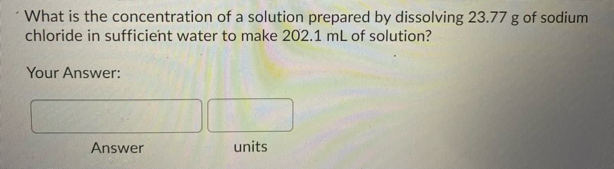 What is the concentration of a solution prepared by dissolving 23.77 g of sodium
chloride in sufficient water to make 202.1 mL of solution?
Your Answer:
Answer
units
