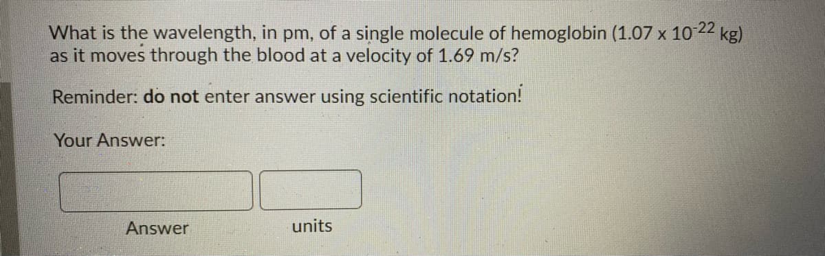 What is the wavelength, in pm, of a single molecule of hemoglobin (1.07 x 10 22 kg)
as it moves through the blood at a velocity of 1.69 m/s?
Reminder: do not enter answer using scientific notation!
Your Answer:
Answer
units
