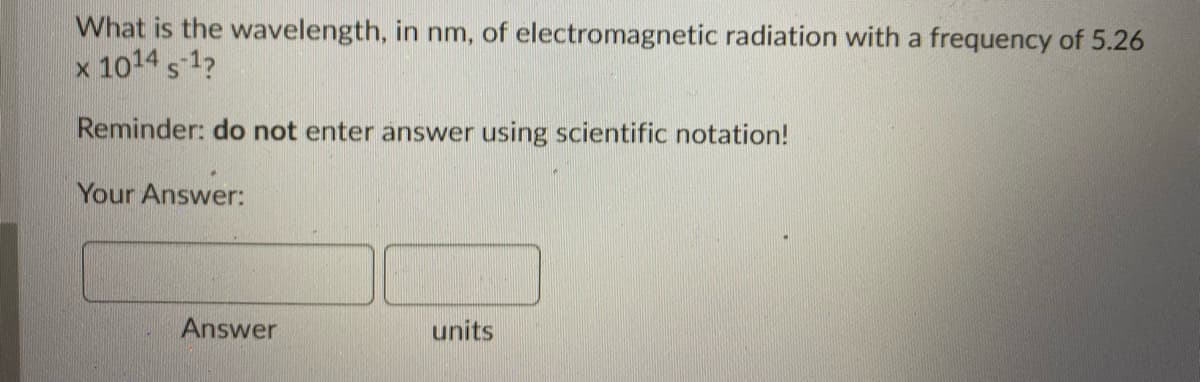 What is the wavelength, in nm, of electromagnetic radiation with a frequency of 5.26
x 1014 s 1?
Reminder: do not enter answer using scientific notation!
Your Answer:
Answer
units

