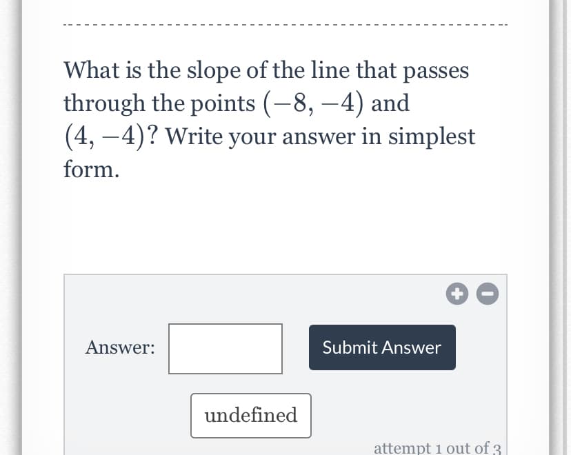 What is the slope of the line that passes
through the points (-8, –4) and
(4, –4)? Write your answer in simplest
form.
Answer:
Submit Answer
undefined
attempt 1 out of 3
