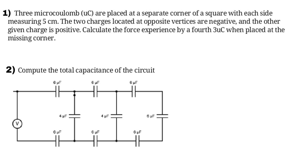 1) Three microcoulomb (uC) are placed at a separate corner of a square with each side
measuring 5 cm. The two charges located at opposite vertices are negative, and the other
given charge is positive. Calculate the force experience by a fourth 3uC when placed at the
missing corner.
2) Compute the total capacitance of the circuit
6 uF
6 uF
6 uF
4 µF
4 µF
6 uF
O uF
6 uF
O uF
