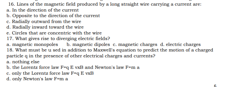 16. Lines of the magnetic field produced by a long straight wire carrying a current are:
a. In the direction of the current
b. Opposite to the direction of the current
c. Radially outward from the wire
d. Radially inward toward the wire
e. Circles that are concentric with the wire
17. What gives rise to diverging electric fields?
a. magnetic monopoles
18. What must be u sed in addition to Maxwell's equation to predict the motion of a charged
particle q in the presence of other electrical charges and currents?
a. nothing else
b. the Lorentz force law F=q E vxB and Newton's law F=m a
c. only the Lorentz force law F=qE vxB
d. only Newton's law F=m a
b. magnetic dipoles c. magnetic charges d. electric charges

