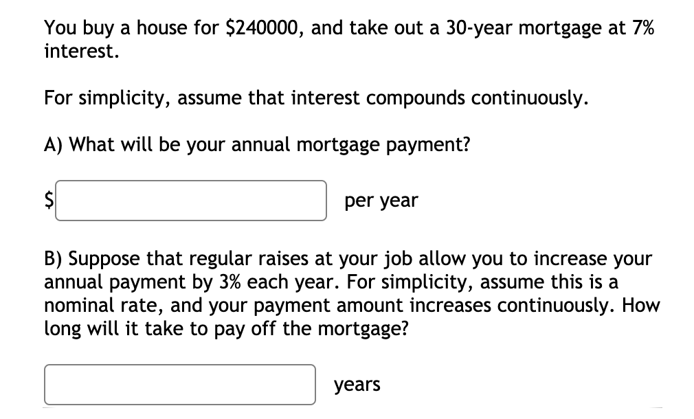 You buy a house for $240000, and take out a 30-year mortgage at 7%
interest.
For simplicity, assume that interest compounds continuously.
A) What will be your annual mortgage payment?
per year
B) Suppose that regular raises at your job allow you to increase your
annual payment by 3% each year. For simplicity, assume this is a
nominal rate, and your payment amount increases continuously. How
long will it take to pay off the mortgage?
years
