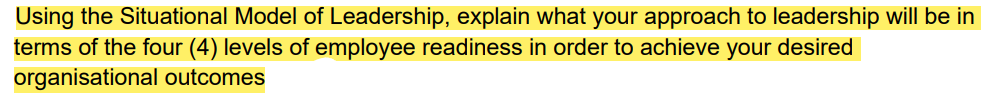 Using the Situational Model of Leadership, explain what your approach to leadership will be in
terms of the four (4) levels of employee readiness in order to achieve your desired
organisational outcomes