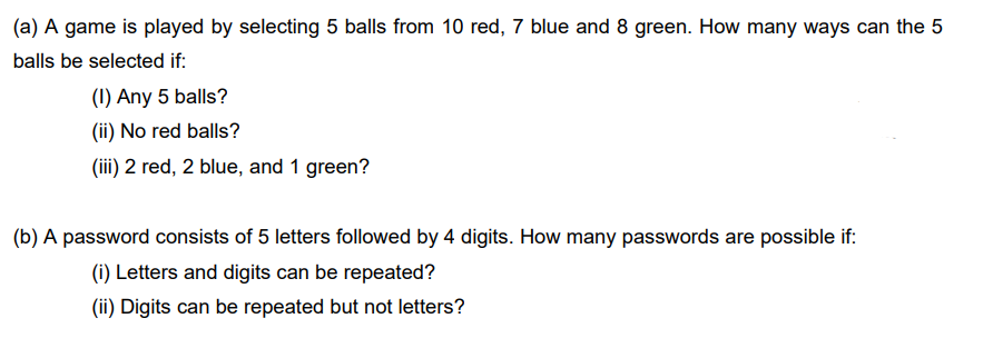 (a) A game is played by selecting 5 balls from 10 red, 7 blue and 8 green. How many ways can the 5
balls be selected if:
(1) Any 5 balls?
(ii) No red balls?
(iii) 2 red, 2 blue, and 1 green?
(b) A password consists of 5 letters followed by 4 digits. How many passwords are possible if:
(i) Letters and digits can be repeated?
(ii) Digits can be repeated but not letters?
