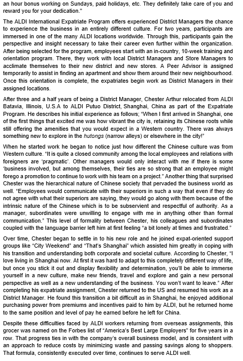 an hour bonus working on Sundays, paid holidays, etc. They definitely take care of you and
reward you for your dedication."
The ALDI International Expatriate Program offers experienced District Managers the chance
to experience the business in an entirely different culture. For two years, participants are
immersed in one of the many ALDI locations worldwide. Through this, participants gain the
perspective and insight necessary to take their career even further within the organization.
After being selected for the program, employees start with an in-country, 10-week training and
orientation program. There, they work with local District Managers and Store Managers to
acclimate themselves to their new district and new stores. A Peer Advisor is assigned
temporarily to assist in finding an apartment and show them around their new neighbourhood.
Once this orientation is complete, the expatriates begin work as District Managers in their
assigned locations.
After three and a half years of being a District Manager, Chester Arthur relocated from ALDI
Batavia, Illinois, U.S.A to ALDI Putuo District, Shanghai, China as part of the Expatriate
Program. He describes his initial experience as follows; "When I first arrived in Shanghai, one
of the first things that excited me was how vibrant the city is, retaining its Chinese roots while
still offering the amenities that you would expect in a Western country. There was always
something new to explore in the hutongs (narrow alleys) or elsewhere in the city!
When he started work he began to notice just how different the Chinese culture was from
Western culture. "It is quite a closed community among the local employees and relations with
foreigners are 'pragmatic'. Other managers would only interact with me if there is some
'business involved, but among themselves, their ties are so strong that an employee might
forego a promotion to continue to work with his team on a project." Another thing that surprised
Chester was the hierarchical nature of Chinese society that pervaded the business world as
well. "Employees would communicate with their superiors in such a way that even if they do
not agree with what their superiors are saying, they would go along with them because of the
intrinsic nature of the Chinese which is to be subservient and respectful of authority. As a
manager, subordinates were unwilling to engage with me in anything other than formal
communication. This level of formality between Chester, his colleagues and subordinates
coupled with the language barrier left him at first feeling "a bit lonely at times and frustrated."
Over time, Chester began to settle in to his new role and he joined expat-oriented support
groups like "City Weekend" and "That's Shanghai" which assisted him greatly in coping with
his transition and understanding both corporate and societal culture. According to Chester, "I
love living in Shanghai now. At first it was hard to adapt to this completely different way of life,
but once you stick it out and display flexibility and determination, you'll be able to immerse
yourself in a new culture, make new friends, travel and explore and gain a new personal
perspective as well as a new understanding of the business. You won't want to leave." After
completing his expatriate assignment, Chester returned to the US and resumed his work as a
District Manager. He found this transition a bit difficult as in Shanghai, he enjoyed additional
purchasing power from premiums and incentives paid to him by ALDI, but he returned home
to the same position and level of pay he earned before he left for China.
Despite these difficulties faced by ALDI workers returning from overseas assignments, this
grocer was named on the Forbes list of "America's Best Large Employers" for five years in a
row. That progress ties in with the company's overall business model, and is consistent with
an approach to reduce costs by minimizing waste and passing savings along to shoppers.
That formula, consistently executed over time, continues to serve ALDI well.