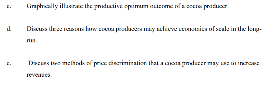 Graphically illustrate the productive optimum outcome of a cocoa producer.
с.
d.
Discuss three reasons how cocoa producers may achieve economies of scale in the long-
run.
Discuss two methods of price discrimination that a cocoa producer may use to increase
е.
revenues.

