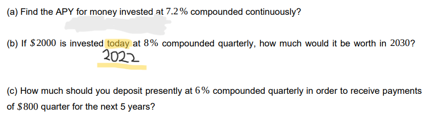 (a) Find the APY for money invested at 7.2% compounded continuously?
(b) If $2000 is invested today at 8% compounded quarterly, how much would it be worth in 2030?
2022
(c) How much should you deposit presently at 6% compounded quarterly in order to receive payments
of $800 quarter for the next 5 years?

