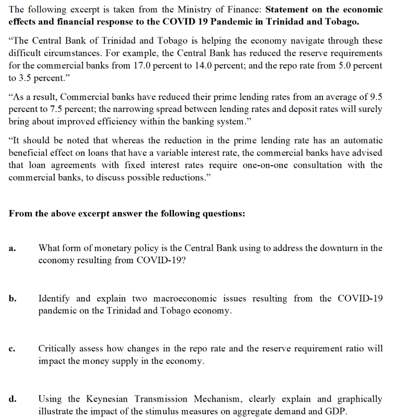 The following excerpt is taken from the Ministry of Finance: Statement on the economic
effects and financial response to the COVID 19 Pandemic in Trinidad and Tobago.
"The Central Bank of Trinidad and Tobago is helping the economy navigate through these
difficult circumstances. For example, the Central Bank has reduced the reserve requirements
for the commercial banks from 17.0 percent to 14.0 percent; and the repo rate from 5.0 percent
to 3.5 percent."
"As a result, Commercial banks have reduced their prime lending rates from an average of 9.5
percent to 7.5 percent; the narrowing spread between lending rates and deposit rates will surely
bring about improved efficiency within the banking system."
"It should be noted that whereas the reduction in the prime lending rate has an automatic
beneficial effect on loans that have a variable interest rate, the commercial banks have advised
that loan agreements with fixed interest rates require one-on-one consultation with the
commercial banks, to discuss possible reductions."
From the above excerpt answer the following questions:
a.
b.
d.
What form of monetary policy is the Central Bank using to address the downturn in the
economy resulting from COVID-19?
Identify and explain two macroeconomic issues resulting from the COVID-19
pandemic on the Trinidad and Tobago economy.
Critically assess how changes in the repo rate and the reserve requirement ratio will
impact the money supply in the economy.
Using the Keynesian Transmission Mechanism, clearly explain and graphically
illustrate the impact of the stimulus measures on aggregate demand and GDP.