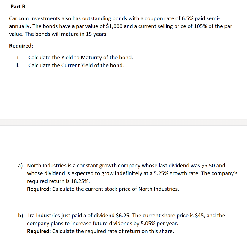 Part B
Caricom Investments also has outstanding bonds with a coupon rate of 6.5% paid semi-
annually. The bonds have a par value of $1,000 and a current selling price of 105% of the par
value. The bonds will mature in 15 years.
Required:
i.
ii.
Calculate the Yield to Maturity of the bond.
Calculate the Current Yield of the bond.
a) North Industries is a constant growth company whose last dividend was $5.50 and
whose dividend is expected to grow indefinitely at a 5.25% growth rate. The company's
required return is 18.25%.
Required: Calculate the current stock price of North Industries.
b) Ira Industries just paid a of dividend $6.25. The current share price is $45, and the
company plans to increase future dividends by 5.05% per year.
Required: Calculate the required rate of return on this share.