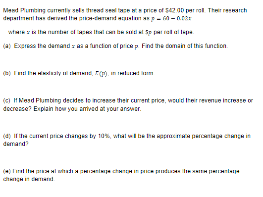 Mead Plumbing currently sells thread seal tape at a price of $42.00 per roll. Their research
department has derived the price-demand equation as p = 60 - 0.02x
where x is the number of tapes that can be sold at $p per roll of tape.
(a) Express the demand x as a function of price p. Find the domain of this function.
(b) Find the elasticity of demand, E(p), in reduced form.
(c) If Mead Plumbing decides to increase their current price, would their revenue increase or
decrease? Explain how you arrived at your answer.
(d) If the current price changes by 10%, what will be the approximate percentage change in
demand?
(e) Find the price at which a percentage change in price produces the same percentage
change in demand.