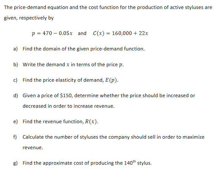 The price-demand equation and the cost function for the production of active styluses are
given, respectively by
p = 470 -0.05x and C(x) = 160,000 + 22x
a) Find the domain of the given price-demand function.
b) Write the demand x in terms of the price p.
c) Find the price elasticity of demand, E (p).
d) Given a price of $150, determine whether the price should be increased or
decreased in order to increase revenue.
e) Find the revenue function, R(x).
f) Calculate the number of styluses the company should sell in order to maximize
revenue.
g) Find the approximate cost of producing the 140th stylus.