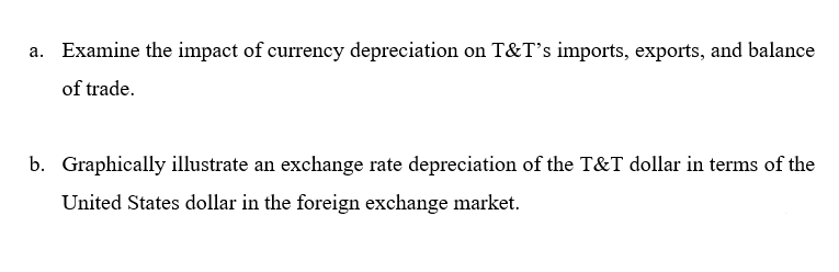 a. Examine the impact of currency depreciation on T&T's imports, exports, and balance
of trade.
b. Graphically illustrate an exchange rate depreciation of the T&T dollar in terms of the
United States dollar in the foreign exchange market.