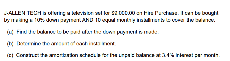 J-ALLEN TECH is offering a television set for $9,000.00 on Hire Purchase. It can be bought
by making a 10% down payment AND 10 equal monthly installments to cover the balance.
(a) Find the balance to be paid after the down payment is made.
(b) Determine the amount of each installment.
(c) Construct the amortization schedule for the unpaid balance at 3.4% interest per month.
