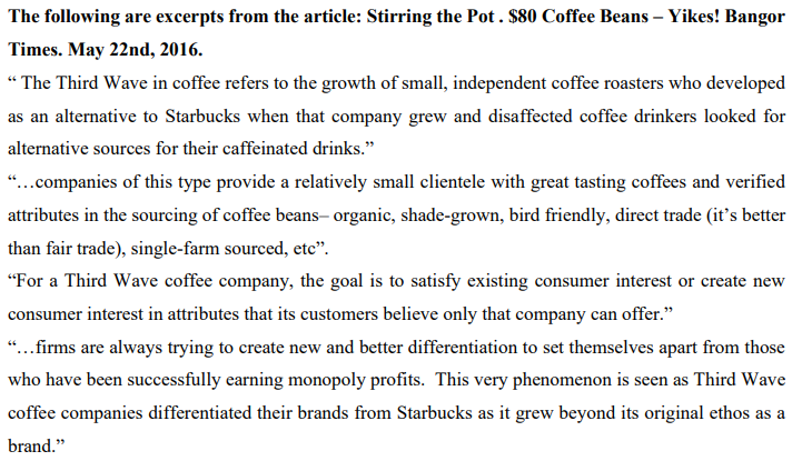 The following are excerpts from the article: Stirring the Pot . $80 Coffee Beans – Yikes! Bangor
Times. May 22nd, 2016.
“ The Third Wave in coffee refers to the growth of small, independent coffee roasters who developed
as an alternative to Starbucks when that company grew and disaffected coffee drinkers looked for
alternative sources for their caffeinated drinks."
"..companies of this type provide a relatively small clientele with great tasting coffees and verified
attributes in the sourcing of coffee beans- organic, shade-grown, bird friendly, direct trade (it's better
than fair trade), single-farm sourced, etc".
"For a Third Wave coffee company, the goal is to satisfy existing consumer interest or create new
consumer interest in attributes that its customers believe only that company can offer."
...firms are always trying to create new and better differentiation to set themselves apart from those
who have been successfully earning monopoly profits. This very phenomenon is seen as Third Wave
coffee companies differentiated their brands from Starbucks as it grew beyond its original ethos as a
brand."

