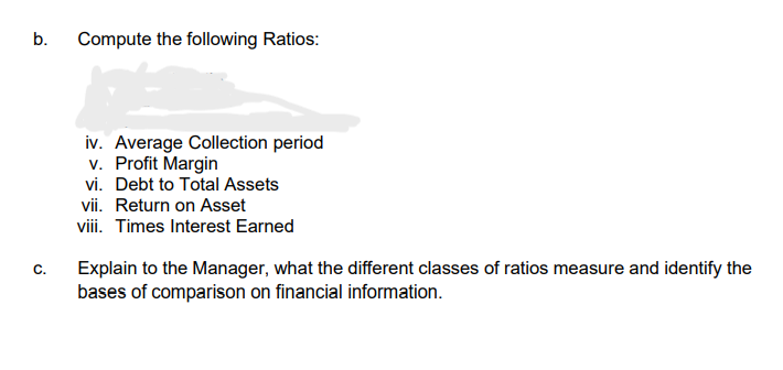 b.
Compute the following Ratios:
iv. Average Collection period
v. Profit Margin
vi. Debt to Total Assets
vii. Return on Asset
viii. Times Interest Earned
Explain to the Manager, what the different classes of ratios measure and identify the
bases of comparison on financial information.
C.
