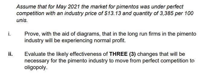 Assume that for May 2021 the market for pimentos was under perfect
competition with an industry price of $13.13 and quantity of 3,385 per 100
unis.
i.
Prove, with the aid of diagrams, that in the long run firms in the pimento
industry will be experiencing normal profit.
ii.
Evaluate the likely effectiveness of THREE (3) changes that will be
necessary for the pimento industry to move from perfect competition to
oligopoly.
