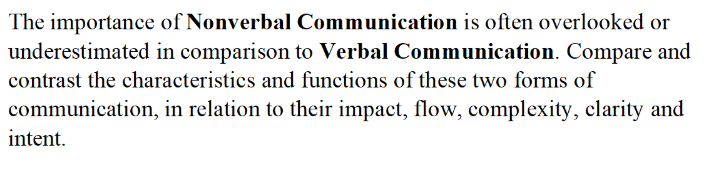 The importance of Nonverbal Communication is often overlooked or
underestimated in comparison to Verbal Communication. Compare and
contrast the characteristics and functions of these two forms of
communication, in relation to their impact, flow, complexity, clarity and
intent.