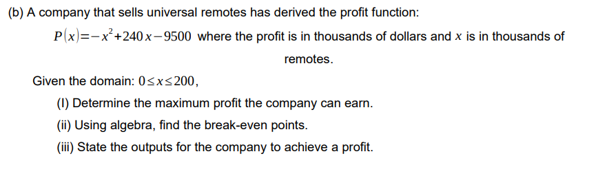 (b) A company that sells universal remotes has derived the profit function:
P(x)=-x'+240 x-9500 where the profit is in thousands of dollars and x is in thousands of
remotes.
Given the domain: 0<x<200,
(1) Determine the maximum profit the company can earn.
(ii) Using algebra, find the break-even points.
(iii) State the outputs for the company to achieve a profit.
