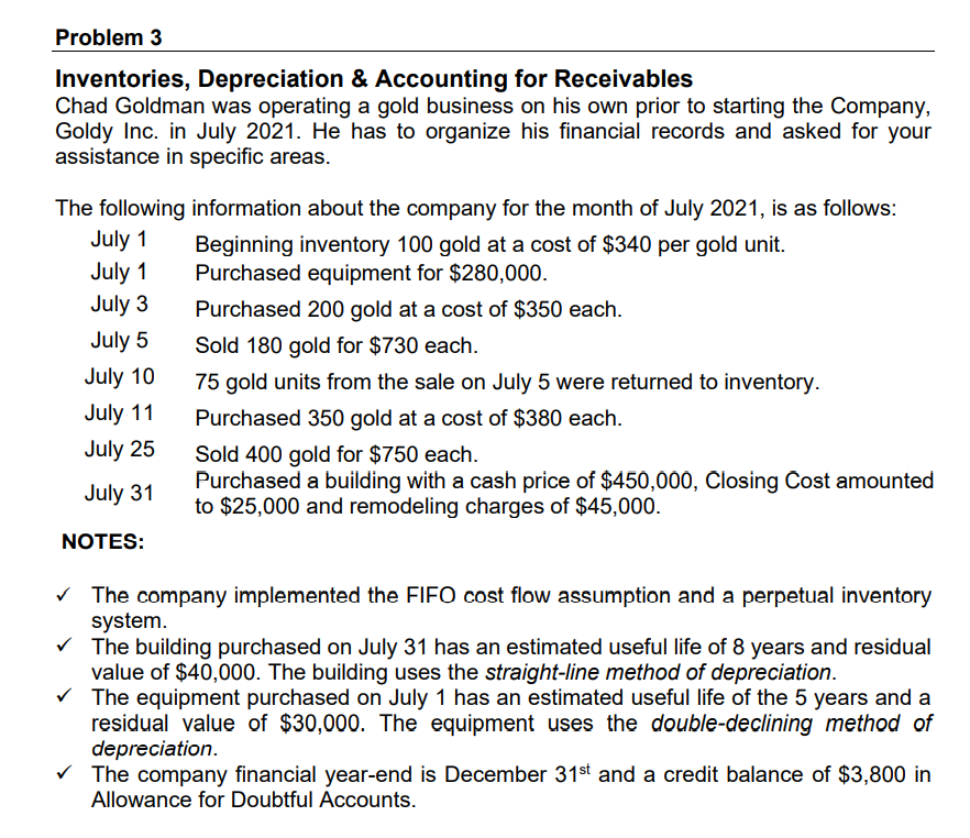 Problem 3
Inventories, Depreciation & Accounting for Receivables
Chad Goldman was operating a gold business on his own prior to starting the Company,
Goldy Inc. in July 2021. He has to organize his financial records and asked for your
assistance in specific areas.
The following information about the company for the month of July 2021, is as follows:
July 1
July 1
Beginning inventory 100 gold at a cost of $340 per gold unit.
Purchased equipment for $280,000.
July 3
Purchased 200 gold at a cost of $350 each.
July 5
Sold 180 gold for $730 each.
July 10
75 gold units from the sale on July 5 were returned to inventory.
July 11
Purchased 350 gold at a cost of $380 each.
July 25
Sold 400 gold for $750 each.
Purchased a building with a cash price of $450,000, Člosing Cost amounted
to $25,000 and remodeling charges of $45,000.
July 31
NOTES:
v The company implemented the FIFO cost flow assumption and a perpetual inventory
system.
V The building purchased on July 31 has an estimated useful life of 8 years and residual
value of $40,000. The building uses the straight-line method of depreciation.
V The equipment purchased on July 1 has an estimated useful life of the 5 years and a
residual value of $30,000. The equipment uses the double-declining method of
depreciation.
V The company financial year-end is December 31st and a credit balance of $3,800 in
Allowance for Doubtful Accounts.
