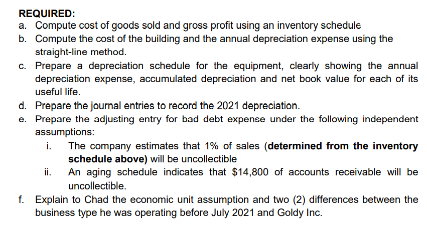 REQUIRED:
a. Compute cost of goods sold and gross profit using an inventory schedule
b. Compute the cost of the building and the annual depreciation expense using the
straight-line method.
c. Prepare a depreciation schedule for the equipment, clearly showing the annual
depreciation expense, accumulated depreciation and net book value for each of its
useful life.
d. Prepare the journal entries to record the 2021 depreciation.
e. Prepare the adjusting entry for bad debt expense under the following independent
assumptions:
i.
The company estimates that 1% of sales (determined from the inventory
schedule above) will be uncollectible
An aging schedule indicates that $14,800 of accounts receivable will be
ii.
uncollectible.
f. Explain to Chad the economic unit assumption and two (2) differences between the
business type he was operating before July 2021 and Goldy Inc.
