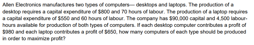 Allen Electronics manufactures two types of computers- desktops and laptops. The production of a
desktop requires a capital expenditure of $800 and 70 hours of labour. The production of a laptop requires
a capital expenditure of $550 and 60 hours of labour. The company has $90,000 capital and 4,500 labour-
hours available for production of both types of computers. If each desktop computer contributes a profit of
$980 and each laptop contributes a profit of $650, how many computers of each type should be produced
in order to maximize profit?
