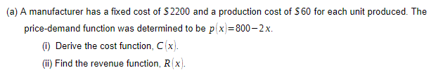 (a) A manufacturer has a fixed cost of $2200 and a production cost of $ 60 for each unit produced. The
price-demand function was determined to be p(x)=800-2x.
(i) Derive the cost function, C(x).
(i) Find the revenue function, R(x).
