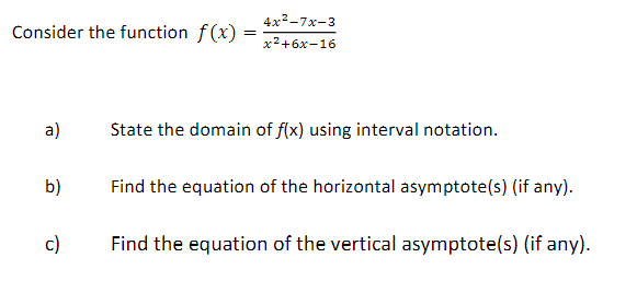Consider the function f(x) =
=
a)
b)
c)
4x²-7x-3
x²+6x-16
State the domain of f(x) using interval notation.
Find the equation of the horizontal asymptote(s) (if any).
Find the equation of the vertical asymptote(s) (if any).