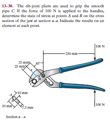 13-30. The rib-joint pliers are used to grip the smooth
pipe C. If the force of 100 N is applied to the handles,
determine the state of stress at points A and B on the cross
section of the jaw at section a-a. Indicate the results on an
element at each point.
100N
-250 mm-
25 mm
25 mm
10 mm
20 mm
|100N
Section a-a
