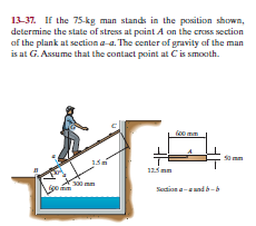 13-37. If the 75-kg man stands in the position shown,
determine the state of stress at point A on the cross section
af the plank at section a-a. The center of gravity of the man
is at G. Assume that the contact point at Cis smooth.
125 mm
300 mm
Sadian and b-b
