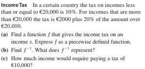 Income Tax In a certain country the tax on incomes less
than or equal to €20,000 is 10%. For incomes that are more
than €20,000 the tax is €2000 plus 20% of the amount over
€20,000.
(a) Find a function f that gives the income tax on an
income x. Express f as a piecewise defined function.
(b) Find f. What does f' represent?
(c) How much income would require paying a tax of
€10,000?
