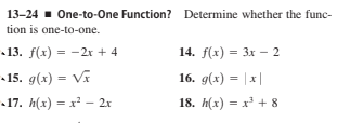 13-24 . One-to-One Function? Determine whether the func-
tion is one-to-one.
13. f(x) = -2r + 4
14. f(x) = 3x - 2
15. g(x) = Vĩ
16. g(x) = |x|
17. h(x) = x – 2x
18. h(x) = x + 8
