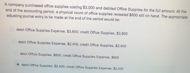 A company purchased office supplies costing $3,000 and debited Office Supplies for the full amount. At the
end of the accounting period, a physical count of office supplies revealed $600 still on hand. The appropriate
adjusting journal entry to be made at the end of the period would be:
debit Office Supplies Expense, $3,600; credit Office Supplies, $3,600
debit Office Supplies Expense, $2,400; credit Office Supplies, $2,400
debit Office Supplies, $600; credit Office Supplies Expense, $600
• debit Office Supplies, $2,400; credit Office Supplies Expense, $2,400
