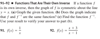 91–92 ▪ Functions That Are Their Own Inverse If a function f
is its own inverse, then the graph of f is symmetric about the line
y = x. (a) Graph the given function. (b) Does the graph indicate
that f and f' are the same function? (c) Find the function f.
Use your result to verify your answer to part (b).
91. f(x)
92. f(x)
x +3
