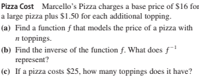Pizza Cost Marcello's Pizza charges a base price of $16 for
a large pizza plus $1.50 for each additional topping.
(a) Find a function f that models the price of a pizza with
n toppings.
(b) Find the inverse of the function f. What does f
represent?
(c) If a pizza costs $25, how many toppings does it have?
