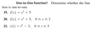One-to-One Function? Determine whether the fund
tion is one-to-one.
19. f(x) = x* + 5
20. f(x) = x* + 5, 0sxs2
21. r(t) = 1 - 3, 0sIs5
