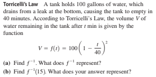 Torricelli's Law A tank holds 100 gallons of water, which
drains from a leak at the bottom, causing the tank to empty in
40 minutes. According to Torricelli's Law, the volume V of
water remaining in the tank after t min is given by the
function
V = f(t) = 100( 1
(a) Find f. What does f' represent?
(b) Find f'(15). What does your answer represent?
